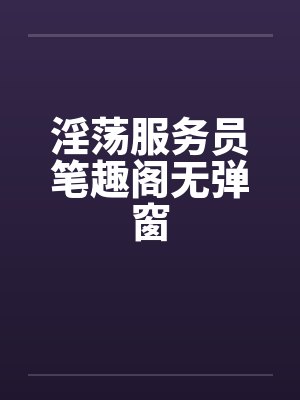 淫荡服务员笔趣阁无弹窗