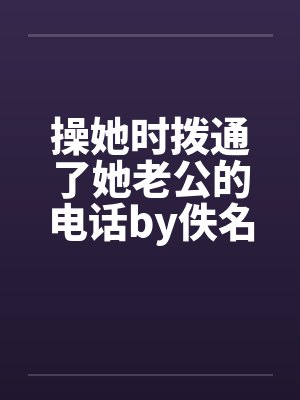 操她时拨通了她老公的电话by佚名笔趣阁无弹窗