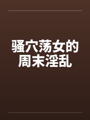 骚穴荡女的周末淫乱