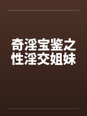 奇淫宝鉴之性淫交姐妹by佚名笔趣阁无弹窗