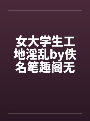 女大学生工地淫乱by佚名笔趣阁无弹窗
