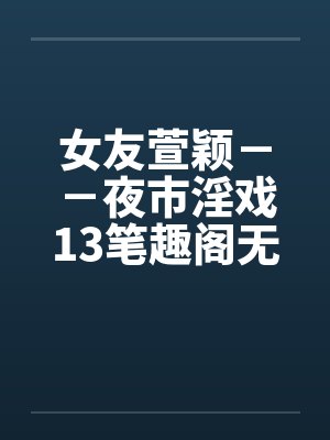女友萱颖－－夜市淫戏13笔趣阁无弹窗
