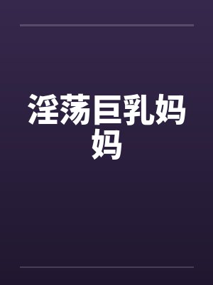 淫荡巨乳妈妈by佚名笔趣阁无弹窗