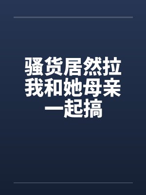 骚货居然拉我和她母亲一起搞by佚名笔趣阁无弹窗