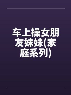 车上操女朋友妹妹(家庭系列)