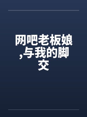 网吧老板娘,与我的脚交笔趣阁无弹窗