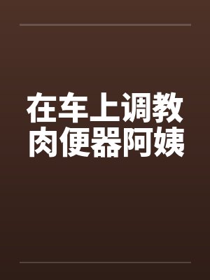 在车上调教肉便器阿姨by佚名
