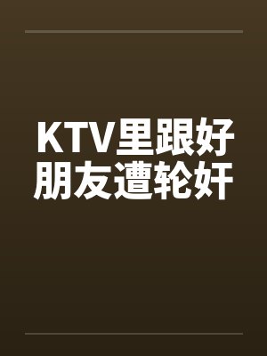KTV里跟好朋友遭轮奸by佚名