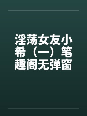 淫荡女友小希（一）笔趣阁无弹窗