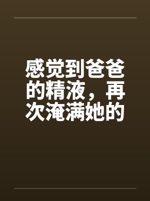 感觉到爸爸的精液，再次淹满她的处女嫩穴笔趣阁无弹窗