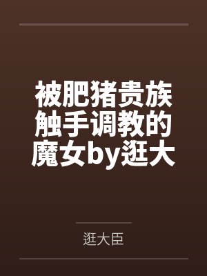 被肥猪贵族触手调教的魔女by逛大臣笔趣阁无弹窗
