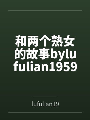和两个熟女的故事bylufulian1959笔趣阁无弹窗