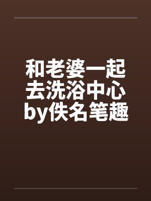 和老婆一起去洗浴中心by佚名笔趣阁无弹窗