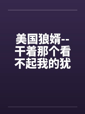 美国狼婿--干着那个看不起我的犹太丈母娘！by佚名笔趣阁无弹窗